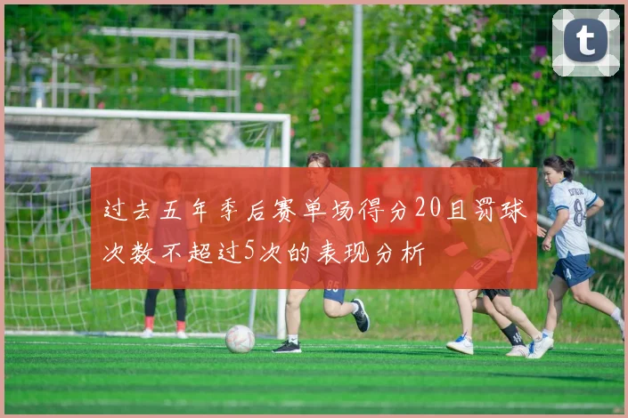 过去五年季后赛单场得分20且罚球次数不超过5次的表现分析