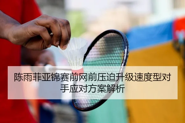 陈雨菲亚锦赛前网前压迫升级速度型对手应对方案解析