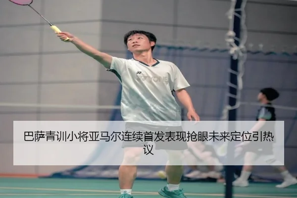 巴萨青训小将亚马尔连续首发表现抢眼未来定位引热议