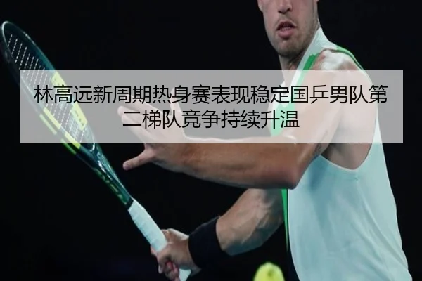 林高远新周期热身赛表现稳定国乒男队第二梯队竞争持续升温