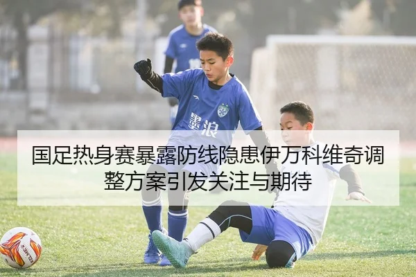 国足热身赛暴露防线隐患伊万科维奇调整方案引发关注与期待
